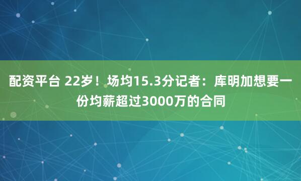 配资平台 22岁！场均15.3分记者：库明加想要一份均薪超过3000万的合同