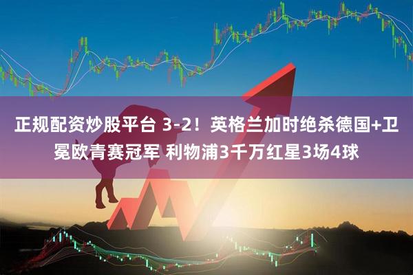 正规配资炒股平台 3-2！英格兰加时绝杀德国+卫冕欧青赛冠军 利物浦3千万红星3场4球