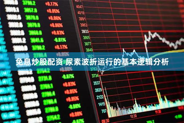 免息炒股配资 尿素波折运行的基本逻辑分析
