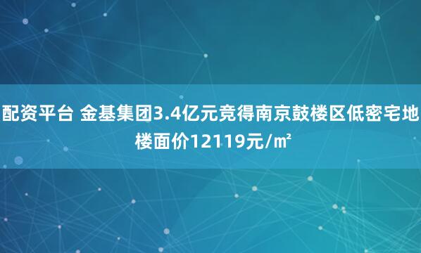 配资平台 金基集团3.4亿元竞得南京鼓楼区低密宅地 楼面价12119元/㎡