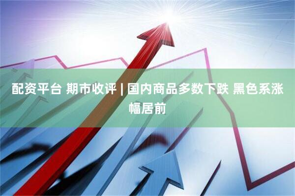 配资平台 期市收评 | 国内商品多数下跌 黑色系涨幅居前