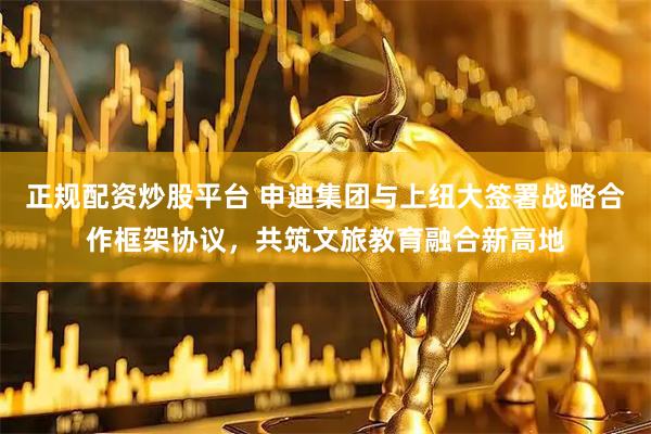 正规配资炒股平台 申迪集团与上纽大签署战略合作框架协议，共筑文旅教育融合新高地