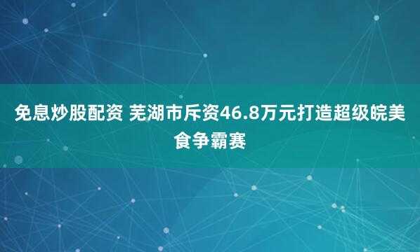 免息炒股配资 芜湖市斥资46.8万元打造超级皖美食争霸赛