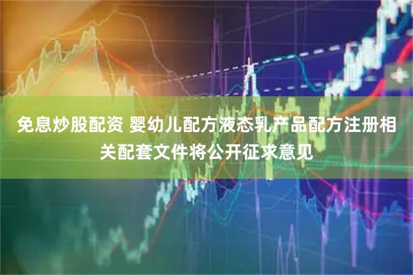 免息炒股配资 婴幼儿配方液态乳产品配方注册相关配套文件将公开征求意见