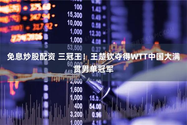 免息炒股配资 三冠王！王楚钦夺得WTT中国大满贯男单冠军
