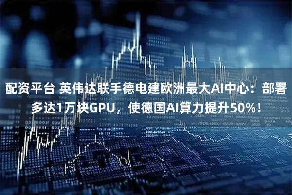 配资平台 英伟达联手德电建欧洲最大AI中心：部署多达1万块GPU，使德国AI算力提升50%！