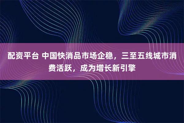 配资平台 中国快消品市场企稳，三至五线城市消费活跃，成为增长新引擎
