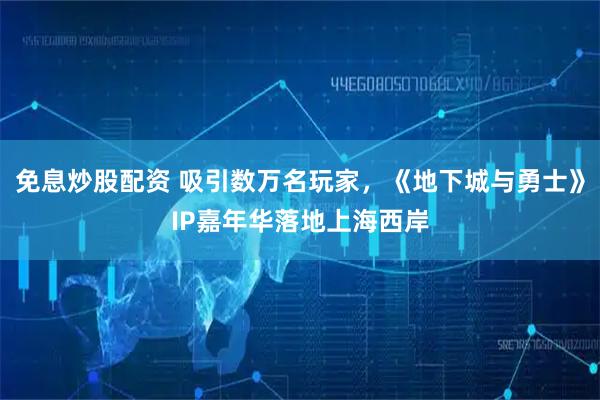 免息炒股配资 吸引数万名玩家，《地下城与勇士》IP嘉年华落地上海西岸