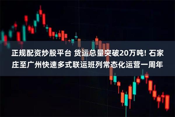 正规配资炒股平台 货运总量突破20万吨! 石家庄至广州快速多式联运班列常态化运营一周年