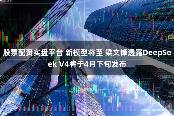 股票配资实盘平台 新模型将至 梁文锋透露DeepSeek V4将于4月下旬发布