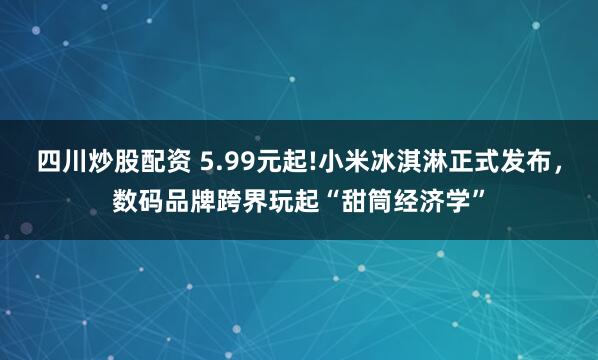 四川炒股配资 5.99元起!小米冰淇淋正式发布，数码品牌跨界玩起“甜筒经济学”